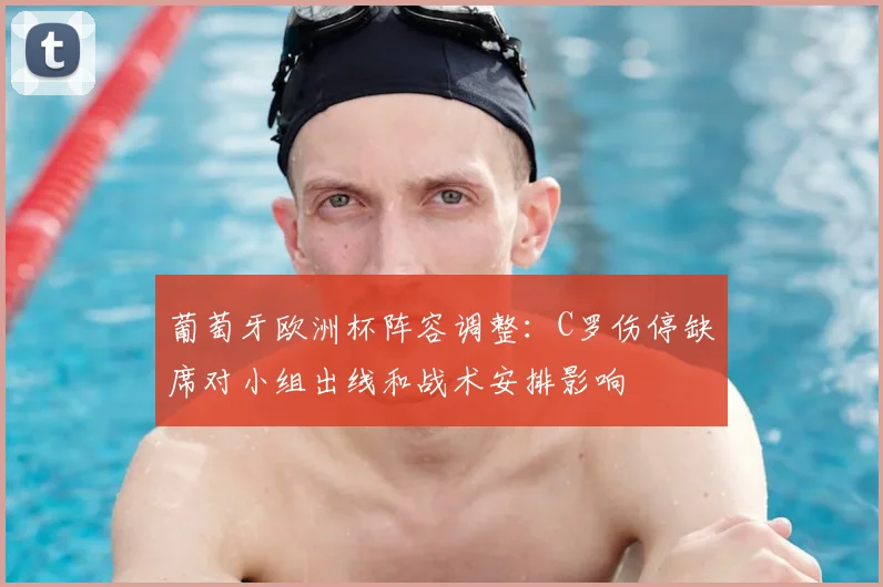 葡萄牙欧洲杯阵容调整：C罗伤停缺席对小组出线和战术安排影响