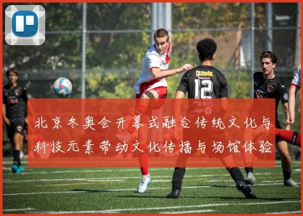 北京冬奥会开幕式融合传统文化与科技元素带动文化传播与场馆体验升级