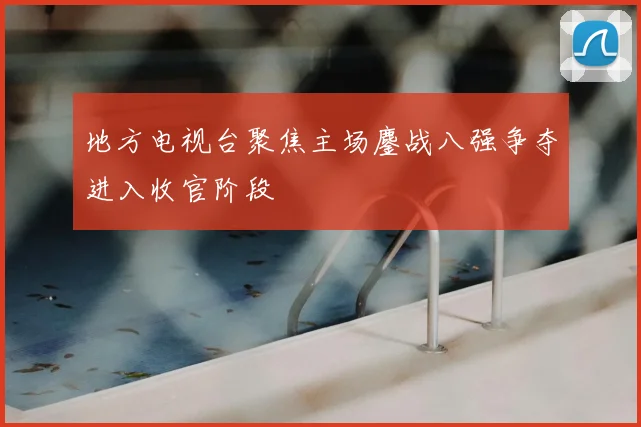 地方电视台聚焦主场鏖战八强争夺进入收官阶段