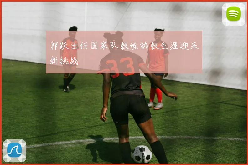 郭跃出任国家队教练执教生涯迎来新挑战