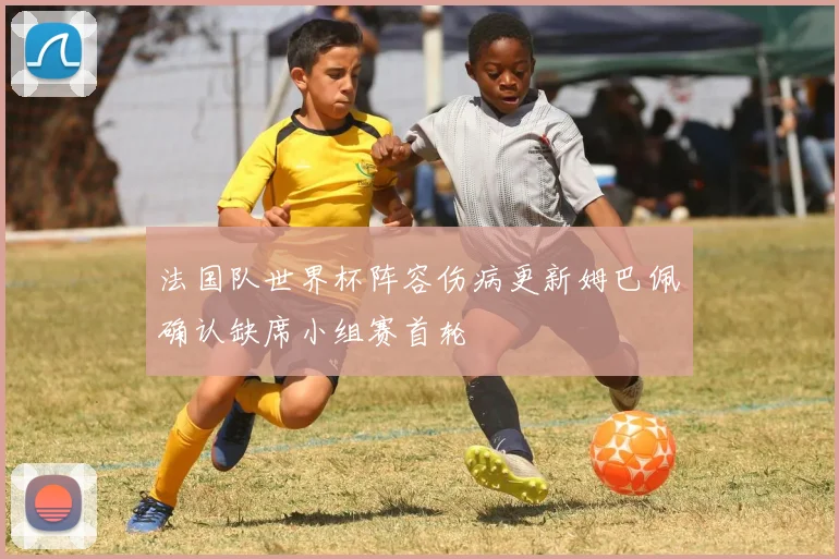 法国队世界杯阵容伤病更新姆巴佩确认缺席小组赛首轮