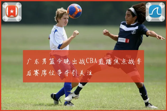 广东男篮今晚出战CBA直播焦点战季后赛席位争夺引关注