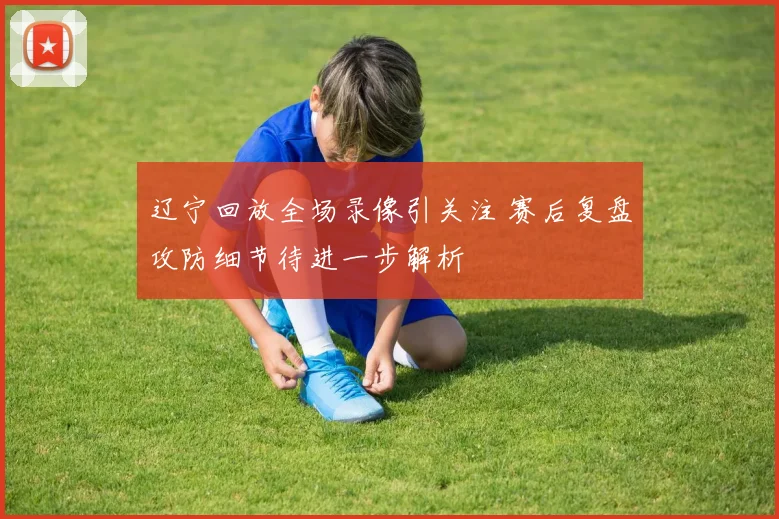 辽宁回放全场录像引关注 赛后复盘攻防细节待进一步解析