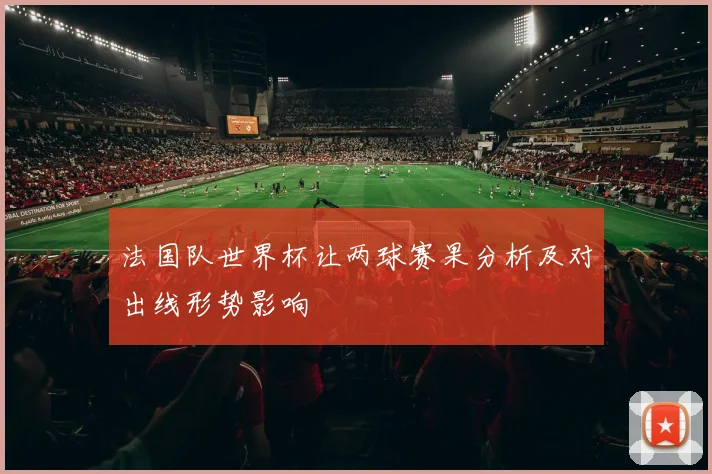 法国队世界杯让两球赛果分析及对出线形势影响