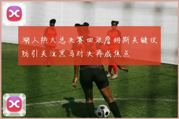 湖人热火总决赛回放詹姆斯关键攻防引关注黑马对决再成焦点