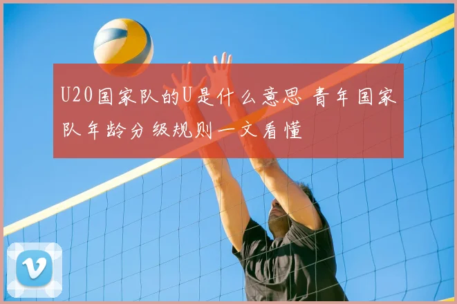 U20国家队的U是什么意思 青年国家队年龄分级规则一文看懂