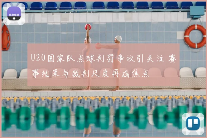 U20国家队点球判罚争议引关注 赛事结果与裁判尺度再成焦点