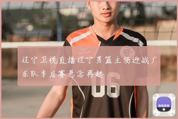 辽宁卫视直播辽宁男篮主场迎战广东队季后赛悬念再起