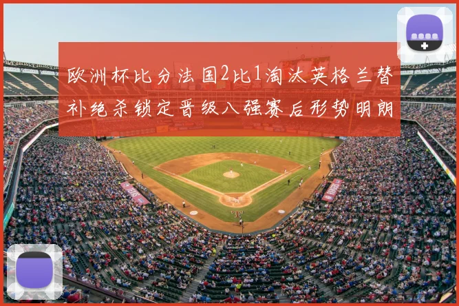 欧洲杯比分法国2比1淘汰英格兰替补绝杀锁定晋级八强赛后形势明朗