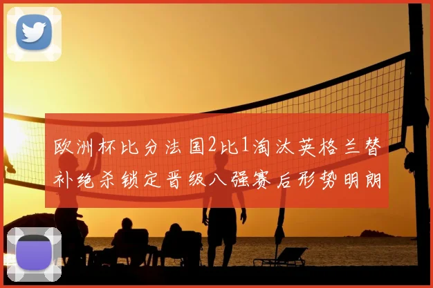 欧洲杯比分法国2比1淘汰英格兰替补绝杀锁定晋级八强赛后形势明朗