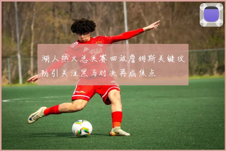 湖人热火总决赛回放詹姆斯关键攻防引关注黑马对决再成焦点