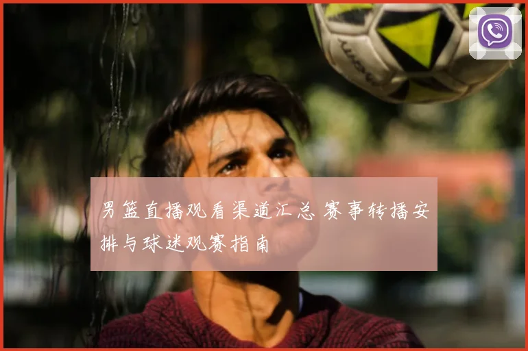 男篮直播观看渠道汇总 赛事转播安排与球迷观赛指南