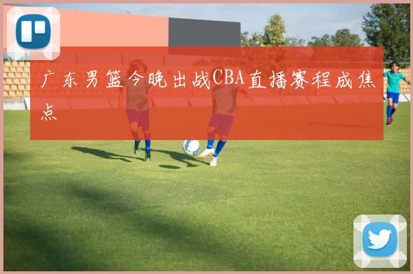 广东男篮今晚出战CBA直播赛程成焦点