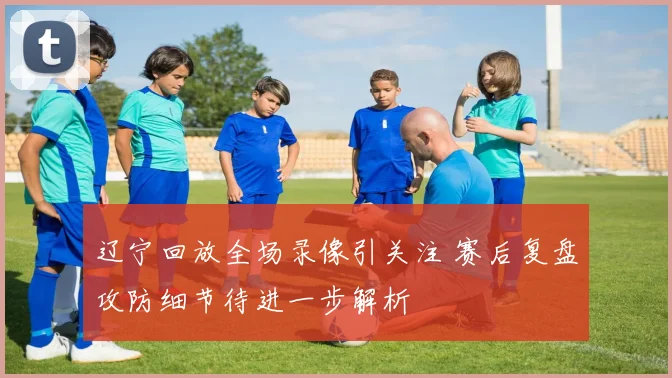 辽宁回放全场录像引关注 赛后复盘攻防细节待进一步解析