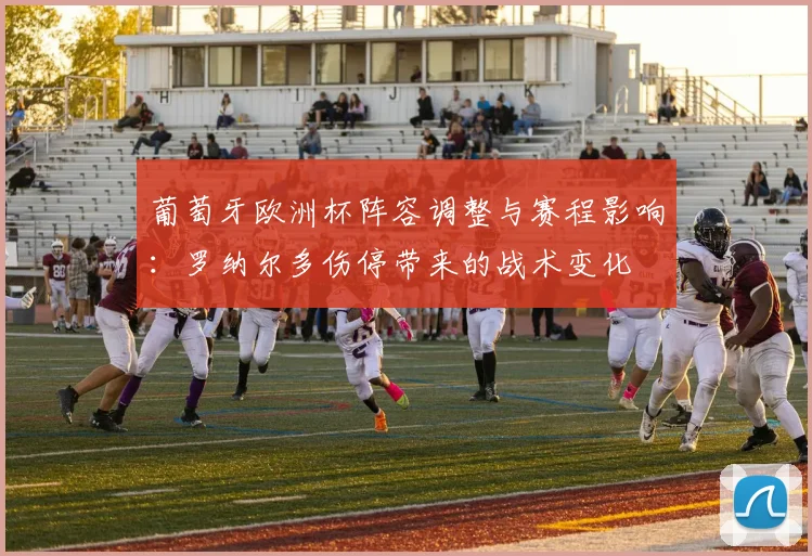 葡萄牙欧洲杯阵容调整与赛程影响：罗纳尔多伤停带来的战术变化