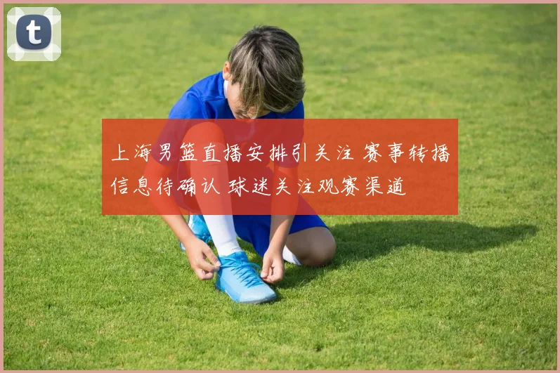 上海男篮直播安排引关注 赛事转播信息待确认 球迷关注观赛渠道