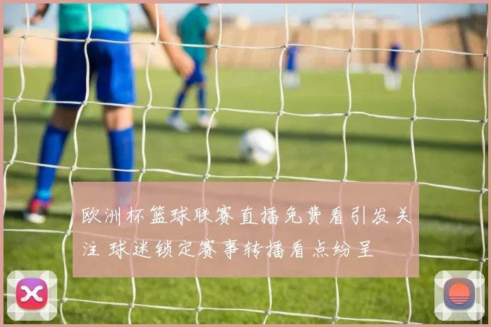 欧洲杯篮球联赛直播免费看引发关注 球迷锁定赛事转播看点纷呈