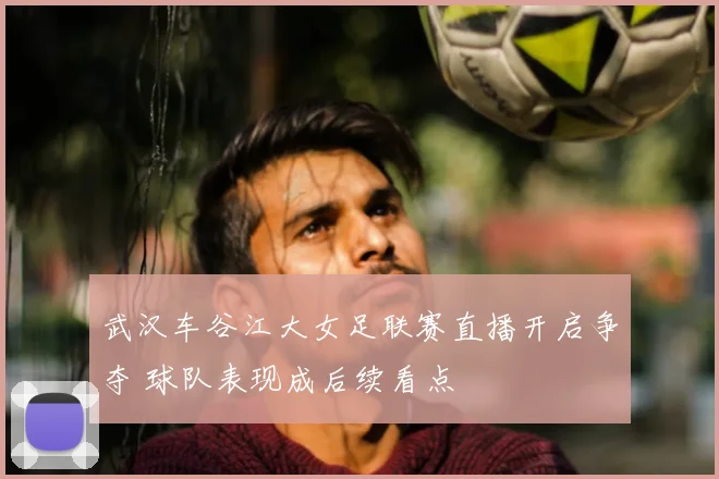 武汉车谷江大女足联赛直播开启争夺 球队表现成后续看点