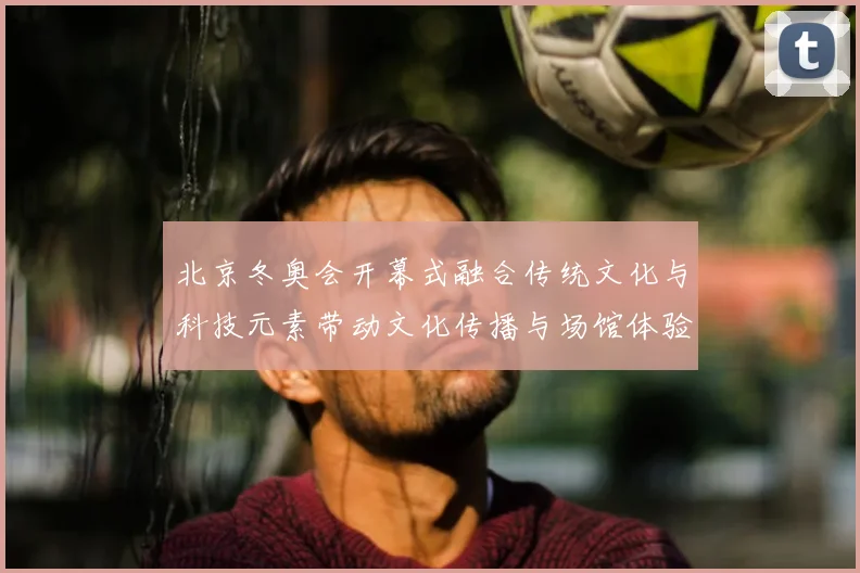 北京冬奥会开幕式融合传统文化与科技元素带动文化传播与场馆体验升级