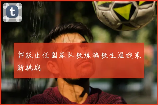 郭跃出任国家队教练执教生涯迎来新挑战