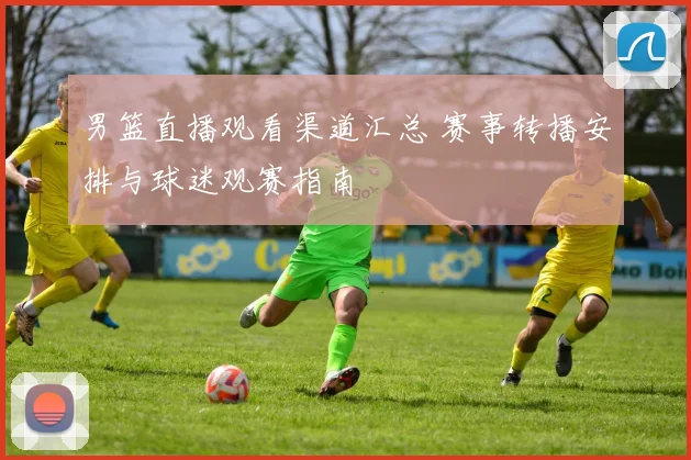 男篮直播观看渠道汇总 赛事转播安排与球迷观赛指南