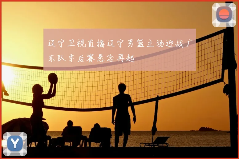 辽宁卫视直播辽宁男篮主场迎战广东队季后赛悬念再起