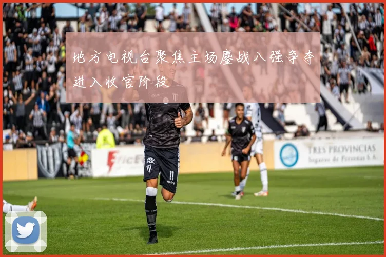 地方电视台聚焦主场鏖战八强争夺进入收官阶段