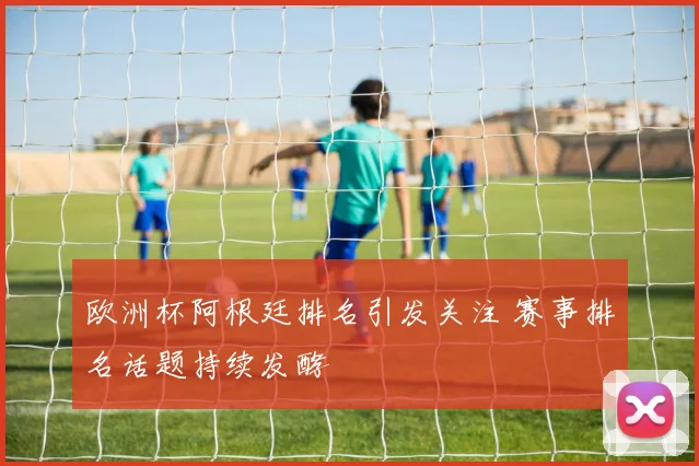欧洲杯阿根廷排名引发关注 赛事排名话题持续发酵