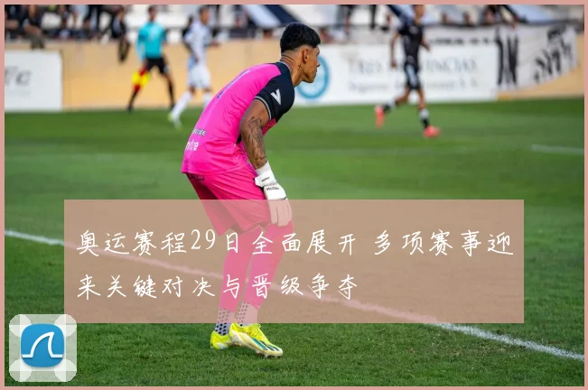 奥运赛程29日全面展开 多项赛事迎来关键对决与晋级争夺