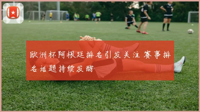 欧洲杯阿根廷排名引发关注 赛事排名话题持续发酵